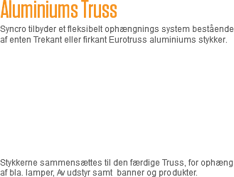 Aluminiums Truss
Syncro tilbyder et fleksibelt ophængnings system bestående af enten Trekant eller firkant Eurotruss aluminiums stykker. Stykkerne sammensættes til den færdige Truss, for ophæng af bla. lamper, Av udstyr samt banner og produkter. 