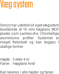 Væg system Syncro har udviklet sit eget vægsytem bestående af 16 mm højglans MDF plader, som samles vha. 3 forskellige aluminiums profiler. Systemet er meget fleksibelt og kan bygges i utallige former. Højde: 3 eller 4 m
Farve : Højglans hvid Kan leveres i alle højder og farver.